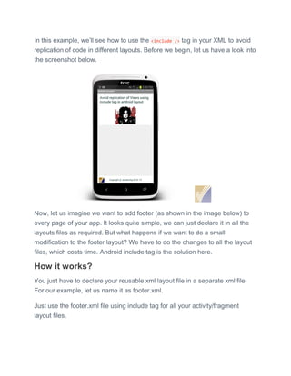 In this example, we’ll see how to use the <include /> tag in your XML to avoid
replication of code in different layouts. Before we begin, let us have a look into
the screenshot below.
Now, let us imagine we want to add footer (as shown in the image below) to
every page of your app. It looks quite simple, we can just declare it in all the
layouts files as required. But what happens if we want to do a small
modification to the footer layout? We have to do the changes to all the layout
files, which costs time. Android include tag is the solution here.
How it works?
You just have to declare your reusable xml layout file in a separate xml file.
For our example, let us name it as footer.xml.
Just use the footer.xml file using include tag for all your activity/fragment
layout files.
 