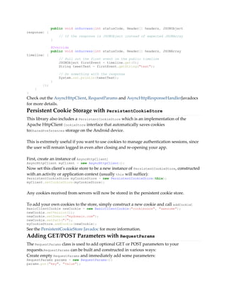 public void onSuccess(int statusCode, Header[] headers, JSONObject
response) {
// If the response is JSONObject instead of expected JSONArray
}
@Override
public void onSuccess(int statusCode, Header[] headers, JSONArray
timeline) {
// Pull out the first event on the public timeline
JSONObject firstEvent = timeline.get(0);
String tweetText = firstEvent.getString("text");
// Do something with the response
System.out.println(tweetText);
}
});
}
}
Check out the AsyncHttpClient, RequestParams and AsyncHttpResponseHandlerJavadocs
for more details.
Persistent Cookie Storage with PersistentCookieStore
This library also includes a PersistentCookieStore which is an implementation of the
Apache HttpClient CookieStore interface that automatically saves cookies
toSharedPreferences storage on the Android device.
This is extremely useful if you want to use cookies to manage authentication sessions, since
the user will remain logged in even after closing and re-opening your app.
First, create an instance of AsyncHttpClient:
AsyncHttpClient myClient = new AsyncHttpClient();
Now set this client’s cookie store to be a new instance of PersistentCookieStore, constructed
with an activity or application context (usually this will suffice):
PersistentCookieStore myCookieStore = new PersistentCookieStore(this);
myClient.setCookieStore(myCookieStore);
Any cookies received from servers will now be stored in the persistent cookie store.
To add your own cookies to the store, simply construct a new cookie and call addCookie:
BasicClientCookie newCookie = new BasicClientCookie("cookiesare", "awesome");
newCookie.setVersion(1);
newCookie.setDomain("mydomain.com");
newCookie.setPath("/");
myCookieStore.addCookie(newCookie);
See the PersistentCookieStore Javadoc for more information.
Adding GET/POST Parameters with RequestParams
The RequestParams class is used to add optional GET or POST parameters to your
requests.RequestParams can be built and constructed in various ways:
Create empty RequestParams and immediately add some parameters:
RequestParams params = new RequestParams();
params.put("key", "value");
 