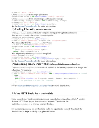 params.put("more", "data");
Create RequestParams for a single parameter:
RequestParams params = new RequestParams("single", "value");
Create RequestParams from an existing Map of key/value strings:
HashMap<String, String> paramMap = new HashMap<String, String>();
paramMap.put("key", "value");
RequestParams params = new RequestParams(paramMap);
See the RequestParams Javadoc for more information.
Uploading Files with RequestParams
The RequestParams class additionally supports multipart file uploads as follows:
Add an InputStream to the RequestParams to upload:
InputStream myInputStream = blah;
RequestParams params = new RequestParams();
params.put("secret_passwords", myInputStream, "passwords.txt");
Add a File object to the RequestParams to upload:
File myFile = new File("/path/to/file.png");
RequestParams params = new RequestParams();
try {
params.put("profile_picture", myFile);
} catch(FileNotFoundException e) {}
Add a byte array to the RequestParams to upload:
byte[] myByteArray = blah;
RequestParams params = new RequestParams();
params.put("soundtrack", new ByteArrayInputStream(myByteArray), "she-wolf.mp3");
See the RequestParams Javadoc for more information.
Downloading Binary Data with FileAsyncHttpResponseHandler
The FileAsyncHttpResponseHandler class can be used to fetch binary data such as images and
other files. For example:
AsyncHttpClient client = new AsyncHttpClient();
client.get("https://example.com/file.png", new FileAsyncHttpResponseHandler(/* Context
*/ this) {
@Override
public void onSuccess(int statusCode, Header[] headers, File response) {
// Do something with the file `response`
}
});
See the FileAsyncHttpResponseHandler Javadoc for more information.
Adding HTTP Basic Auth credentials
Some requests may need username/password credentials when dealing with API services
that use HTTP Basic Access Authentication requests. You can use the
methodsetBasicAuth() to provide your credentials.
Set username/password for any host and realm for a particular request. By default the
Authentication Scope is for any host, port and realm.
 