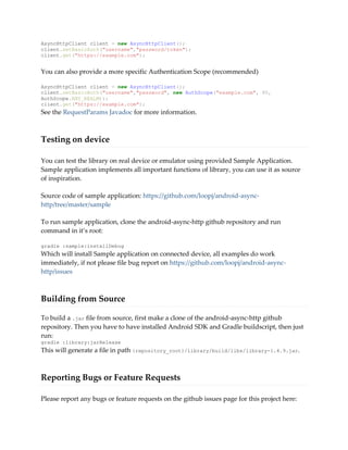 AsyncHttpClient client = new AsyncHttpClient();
client.setBasicAuth("username","password/token");
client.get("https://example.com");
You can also provide a more specific Authentication Scope (recommended)
AsyncHttpClient client = new AsyncHttpClient();
client.setBasicAuth("username","password", new AuthScope("example.com", 80,
AuthScope.ANY_REALM));
client.get("https://example.com");
See the RequestParams Javadoc for more information.
Testing on device
You can test the library on real device or emulator using provided Sample Application.
Sample application implements all important functions of library, you can use it as source
of inspiration.
Source code of sample application: https://github.com/loopj/android-async-
http/tree/master/sample
To run sample application, clone the android-async-http github repository and run
command in it’s root:
gradle :sample:installDebug
Which will install Sample application on connected device, all examples do work
immediately, if not please file bug report on https://github.com/loopj/android-async-
http/issues
Building from Source
To build a .jar file from source, first make a clone of the android-async-http github
repository. Then you have to have installed Android SDK and Gradle buildscript, then just
run:
gradle :library:jarRelease
This will generate a file in path {repository_root}/library/build/libs/library-1.4.9.jar.
Reporting Bugs or Feature Requests
Please report any bugs or feature requests on the github issues page for this project here:
 