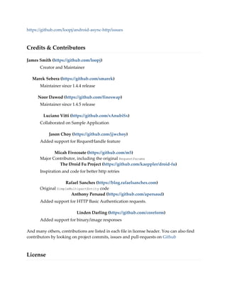 https://github.com/loopj/android-async-http/issues
Credits & Contributors
James Smith (https://github.com/loopj)
Creator and Maintainer
Marek Sebera (https://github.com/smarek)
Maintainer since 1.4.4 release
Noor Dawod (https://github.com/fineswap)
Maintainer since 1.4.5 release
Luciano Vitti (https://github.com/xAnubiSx)
Collaborated on Sample Application
Jason Choy (https://github.com/jjwchoy)
Added support for RequestHandle feature
Micah Fivecoate (https://github.com/m5)
Major Contributor, including the original RequestParams
The Droid Fu Project (https://github.com/kaeppler/droid-fu)
Inspiration and code for better http retries
Rafael Sanches (https://blog.rafaelsanches.com)
Original SimpleMultipartEntity code
Anthony Persaud (https://github.com/apersaud)
Added support for HTTP Basic Authentication requests.
Linden Darling (https://github.com/coreform)
Added support for binary/image responses
And many others, contributions are listed in each file in license header. You can also find
contributors by looking on project commits, issues and pull-requests on Github
License
 