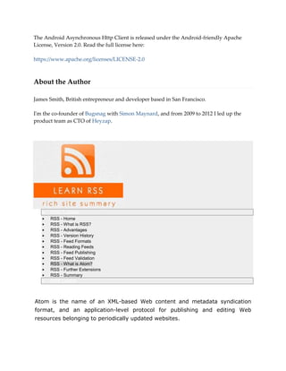 The Android Asynchronous Http Client is released under the Android-friendly Apache
License, Version 2.0. Read the full license here:
https://www.apache.org/licenses/LICENSE-2.0
About the Author
James Smith, British entrepreneur and developer based in San Francisco.
I'm the co-founder of Bugsnag with Simon Maynard, and from 2009 to 2012 I led up the
product team as CTO of Heyzap.
 RSS Tutorial
 RSS - Home
 RSS - What is RSS?
 RSS - Advantages
 RSS - Version History
 RSS - Feed Formats
 RSS - Reading Feeds
 RSS - Feed Publishing
 RSS - Feed Validation
 RSS - What is Atom?
 RSS - Further Extensions
 RSS - Summary
 RSS Useful
Atom is the name of an XML-based Web content and metadata syndication
format, and an application-level protocol for publishing and editing Web
resources belonging to periodically updated websites.
 
