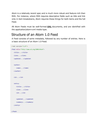 Atom is a relatively recent spec and is much more robust and feature-rich than
RSS. For instance, where RSS requires descriptive fields such as title and link
only in item breakdowns, Atom requires these things for both items and the full
Feed.
All Atom Feeds must be well-formed XML documents, and are identified with
the application/atom+xml media type.
Structure of an Atom 1.0 Feed
A Feed consists of some metadata, followed by any number of entries. Here is
a basic structure of an Atom 1.0 Feed.
<?xml version="1.0"?>
<feed xmlns="http://www.w3.org/2005/Atom">
<title>...</title>
<link>...</link>
<updated>...</updated>
<author>
<name>...</name>
</author>
<id>...</id>
<entry>
<title>...</title>
<link>...</link>
<id>...</id>
<updated>...</updated>
<summary>...</summary>
</entry>
</feed>
 