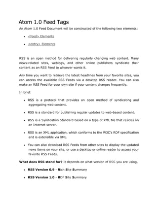 Atom 1.0 Feed Tags
An Atom 1.0 Feed Document will be constructed of the following two elements:
 <feed> Elements
 <entry> Elements
RSS is an open method for delivering regularly changing web content. Many
news-related sites, weblogs, and other online publishers syndicate their
content as an RSS Feed to whoever wants it.
Any time you want to retrieve the latest headlines from your favorite sites, you
can access the available RSS Feeds via a desktop RSS reader. You can also
make an RSS Feed for your own site if your content changes frequently.
In brief:
 RSS is a protocol that provides an open method of syndicating and
aggregating web content.
 RSS is a standard for publishing regular updates to web-based content.
 RSS is a Syndication Standard based on a type of XML file that resides on
an Internet server.
 RSS is an XML application, which conforms to the W3C's RDF specification
and is extensible via XML.
 You can also download RSS Feeds from other sites to display the updated
news items on your site, or use a desktop or online reader to access your
favorite RSS Feeds.
What does RSS stand for? It depends on what version of RSS you are using.
 RSS Version 0.9 - Rich Site Summary
 RSS Version 1.0 - RDF Site Summary
 
