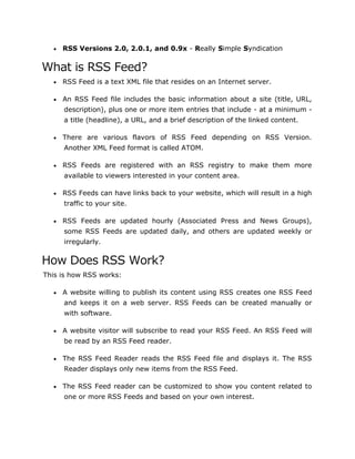  RSS Versions 2.0, 2.0.1, and 0.9x - Really Simple Syndication
What is RSS Feed?
 RSS Feed is a text XML file that resides on an Internet server.
 An RSS Feed file includes the basic information about a site (title, URL,
description), plus one or more item entries that include - at a minimum -
a title (headline), a URL, and a brief description of the linked content.
 There are various flavors of RSS Feed depending on RSS Version.
Another XML Feed format is called ATOM.
 RSS Feeds are registered with an RSS registry to make them more
available to viewers interested in your content area.
 RSS Feeds can have links back to your website, which will result in a high
traffic to your site.
 RSS Feeds are updated hourly (Associated Press and News Groups),
some RSS Feeds are updated daily, and others are updated weekly or
irregularly.
How Does RSS Work?
This is how RSS works:
 A website willing to publish its content using RSS creates one RSS Feed
and keeps it on a web server. RSS Feeds can be created manually or
with software.
 A website visitor will subscribe to read your RSS Feed. An RSS Feed will
be read by an RSS Feed reader.
 The RSS Feed Reader reads the RSS Feed file and displays it. The RSS
Reader displays only new items from the RSS Feed.
 The RSS Feed reader can be customized to show you content related to
one or more RSS Feeds and based on your own interest.
 