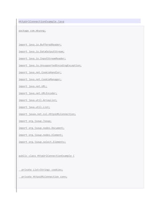 HttpUrlConnectionExample.java
package com.mkyong;
import java.io.BufferedReader;
import java.io.DataOutputStream;
import java.io.InputStreamReader;
import java.io.UnsupportedEncodingException;
import java.net.CookieHandler;
import java.net.CookieManager;
import java.net.URL;
import java.net.URLEncoder;
import java.util.ArrayList;
import java.util.List;
import javax.net.ssl.HttpsURLConnection;
import org.jsoup.Jsoup;
import org.jsoup.nodes.Document;
import org.jsoup.nodes.Element;
import org.jsoup.select.Elements;
public class HttpUrlConnectionExample {
private List<String> cookies;
private HttpsURLConnection conn;
 