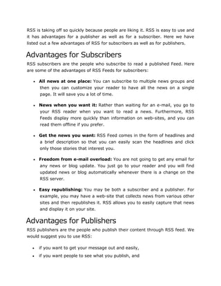 RSS is taking off so quickly because people are liking it. RSS is easy to use and
it has advantages for a publisher as well as for a subscriber. Here we have
listed out a few advantages of RSS for subscribers as well as for publishers.
Advantages for Subscribers
RSS subscribers are the people who subscribe to read a published Feed. Here
are some of the advantages of RSS Feeds for subscribers:
 All news at one place: You can subscribe to multiple news groups and
then you can customize your reader to have all the news on a single
page. It will save you a lot of time.
 News when you want it: Rather than waiting for an e-mail, you go to
your RSS reader when you want to read a news. Furthermore, RSS
Feeds display more quickly than information on web-sites, and you can
read them offline if you prefer.
 Get the news you want: RSS Feed comes in the form of headlines and
a brief description so that you can easily scan the headlines and click
only those stories that interest you.
 Freedom from e-mail overload: You are not going to get any email for
any news or blog update. You just go to your reader and you will find
updated news or blog automatically whenever there is a change on the
RSS server.
 Easy republishing: You may be both a subscriber and a publisher. For
example, you may have a web-site that collects news from various other
sites and then republishes it. RSS allows you to easily capture that news
and display it on your site.
Advantages for Publishers
RSS publishers are the people who publish their content through RSS feed. We
would suggest you to use RSS:
 if you want to get your message out and easily,
 if you want people to see what you publish, and
 