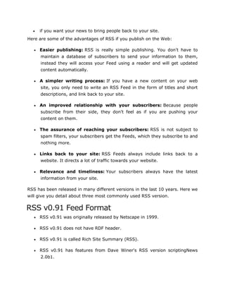  if you want your news to bring people back to your site.
Here are some of the advantages of RSS if you publish on the Web:
 Easier publishing: RSS is really simple publishing. You don't have to
maintain a database of subscribers to send your information to them,
instead they will access your Feed using a reader and will get updated
content automatically.
 A simpler writing process: If you have a new content on your web
site, you only need to write an RSS Feed in the form of titles and short
descriptions, and link back to your site.
 An improved relationship with your subscribers: Because people
subscribe from their side, they don't feel as if you are pushing your
content on them.
 The assurance of reaching your subscribers: RSS is not subject to
spam filters, your subscribers get the Feeds, which they subscribe to and
nothing more.
 Links back to your site: RSS Feeds always include links back to a
website. It directs a lot of traffic towards your website.
 Relevance and timeliness: Your subscribers always have the latest
information from your site.
RSS has been released in many different versions in the last 10 years. Here we
will give you detail about three most commonly used RSS version.
RSS v0.91 Feed Format
 RSS v0.91 was originally released by Netscape in 1999.
 RSS v0.91 does not have RDF header.
 RSS v0.91 is called Rich Site Summary (RSS).
 RSS v0.91 has features from Dave Winer's RSS version scriptingNews
2.0b1.
 