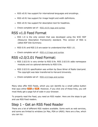  RSS v0.91 has support for international languages and encodings.
 RSS v0.91 has support for image height and width definitions.
 RSS v0.91 has support for description text for headlines.
 Check complete set of - RSS v0.91 tags and syntax
RSS v1.0 Feed Format
 RSS 1.0 is the only version that was developed using the W3C RDF
(Resource Description Framework) standard. This version of RSS is
called RDF Site Summary.
 RSS 0.91 and RSS 2.0 are easier to understand than RSS 1.0.
 Check complete set of - RSS v1.0 tags and syntax
RSS v2.0/2.01 Feed Format:
 RSS 2.0/2.01 is very similar to RSS 0.9x. RSS 2.0/2.01 adds namespace
modules and six optional elements to RSS 0.9x.
 RSS 2.0/2.01 specification was written by Dave Winer of Radio UserLand.
The copyright was later transferred to Harvard University.
 Check complete set of - RSS v2.0 tags and syntax
Many sites offer RSS Feeds, which you can identify by a small yellow button
that says either or . However, if you click one of these links, you will
most likely get a page full of code in your browser.
To properly read the Feed, you need an RSS reader. Here are the steps to get
and use RSS Feed readers.
Step 1 - Get an RSS Feed Reader
There are a lot of different RSS readers available. Some work as web services,
and some are limited to windows (or Mac, PDA or UNIX). Here are a few, which
you can try:
 