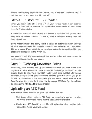 should automatically be pasted into the URL field in the New Channel wizard. If
not, you can cut and paste the URL yourself.
Step 4 - Customize RSS Reader
When you accumulate lots of articles from your various Feeds, it can become
difficult to find specific information. Fortunately, newsreaders include useful
tools for finding articles.
A Filter tool will show only articles that contain a keyword you specify. This
may also be labeled Search. To use it, type a keyword directly into the
Filter/Search bar.
Some readers include the ability to set a watch, an automatic search through
all your incoming Feeds for a specific keyword. For example, you could enter
ICQ as a watch. If any article in any Feed you subscribe to mentions ICQ, the
article will be included in the Watch list.
You need to check the help section of your reader to find out more options to
customize it according to your needs.
Step 5 - Cleaning Unwanted Feeds
Eventually, you'll probably end up with more Feeds than you want or can read
regularly. In most readers, to delete a Feed you're no longer interested in, you
simply delete its title. Then your RSS reader won't seek out that information
anymore, and you won't get any content from the publisher unless you go to
its site or resubscribe to the Feed. Now you are aware how to write an RSS
Feed for your site. If you don't know how to prepare RSS Feed file, then please
go through the RSS Feed Formats chapter.
Uploading an RSS Feed
Here are the simple steps to put your RSS Feed on the web.
 First decide which version of RSS Feed you are going to use for your site.
We would recommend you to use the latest version available.
 Create your RSS Feed in a text file with extension either .xml or .rdf.
Upload this file on your web server.
 