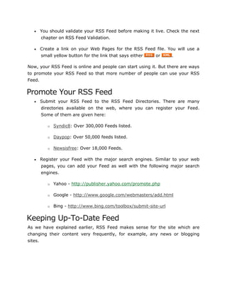  You should validate your RSS Feed before making it live. Check the next
chapter on RSS Feed Validation.
 Create a link on your Web Pages for the RSS Feed file. You will use a
small yellow button for the link that says either or .
Now, your RSS Feed is online and people can start using it. But there are ways
to promote your RSS Feed so that more number of people can use your RSS
Feed.
Promote Your RSS Feed
 Submit your RSS Feed to the RSS Feed Directories. There are many
directories available on the web, where you can register your Feed.
Some of them are given here:
o Syndic8: Over 300,000 Feeds listed.
o Daypop: Over 50,000 feeds listed.
o Newsisfree: Over 18,000 Feeds.
 Register your Feed with the major search engines. Similar to your web
pages, you can add your Feed as well with the following major search
engines.
o Yahoo - http://publisher.yahoo.com/promote.php
o Google - http://www.google.com/webmasters/add.html
o Bing - http://www.bing.com/toolbox/submit-site-url
Keeping Up-To-Date Feed
As we have explained earlier, RSS Feed makes sense for the site which are
changing their content very frequently, for example, any news or blogging
sites.
 