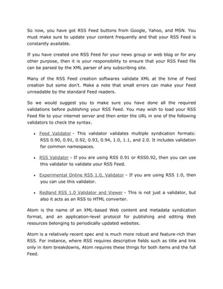 So now, you have got RSS Feed buttons from Google, Yahoo, and MSN. You
must make sure to update your content frequently and that your RSS Feed is
constantly available.
If you have created one RSS Feed for your news group or web blog or for any
other purpose, then it is your responsibility to ensure that your RSS Feed file
can be parsed by the XML parser of any subscribing site.
Many of the RSS Feed creation softwares validate XML at the time of Feed
creation but some don't. Make a note that small errors can make your Feed
unreadable by the standard Feed readers.
So we would suggest you to make sure you have done all the required
validations before publishing your RSS Feed. You may wish to load your RSS
Feed file to your internet server and then enter the URL in one of the following
validators to check the syntax.
 Feed Validator - This validator validates multiple syndication formats:
RSS 0.90, 0.91, 0.92, 0.93, 0.94, 1.0, 1.1, and 2.0. It includes validation
for common namespaces.
 RSS Validator - If you are using RSS 0.91 or RSS0.92, then you can use
this validator to validate your RSS Feed.
 Experimental Online RSS 1.0, Validator - If you are using RSS 1.0, then
you can use this validator.
 Redland RSS 1.0 Validator and Viewer - This is not just a validator, but
also it acts as an RSS to HTML converter.
Atom is the name of an XML-based Web content and metadata syndication
format, and an application-level protocol for publishing and editing Web
resources belonging to periodically updated websites.
Atom is a relatively recent spec and is much more robust and feature-rich than
RSS. For instance, where RSS requires descriptive fields such as title and link
only in item breakdowns, Atom requires these things for both items and the full
Feed.
 