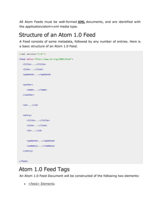 All Atom Feeds must be well-formed XML documents, and are identified with
the application/atom+xml media type.
Structure of an Atom 1.0 Feed
A Feed consists of some metadata, followed by any number of entries. Here is
a basic structure of an Atom 1.0 Feed.
<?xml version="1.0"?>
<feed xmlns="http://www.w3.org/2005/Atom">
<title>...</title>
<link>...</link>
<updated>...</updated>
<author>
<name>...</name>
</author>
<id>...</id>
<entry>
<title>...</title>
<link>...</link>
<id>...</id>
<updated>...</updated>
<summary>...</summary>
</entry>
</feed>
Atom 1.0 Feed Tags
An Atom 1.0 Feed Document will be constructed of the following two elements:
 <feed> Elements
 