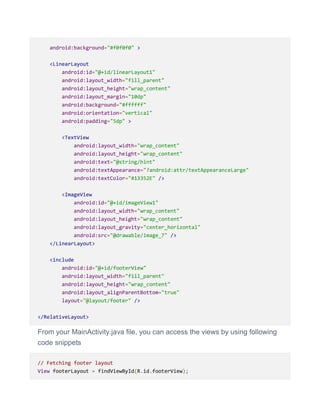 android:background="#f0f0f0" >
<LinearLayout
android:id="@+id/linearLayout1"
android:layout_width="fill_parent"
android:layout_height="wrap_content"
android:layout_margin="10dp"
android:background="#ffffff"
android:orientation="vertical"
android:padding="5dp" >
<TextView
android:layout_width="wrap_content"
android:layout_height="wrap_content"
android:text="@string/hint"
android:textAppearance="?android:attr/textAppearanceLarge"
android:textColor="#13352E" />
<ImageView
android:id="@+id/imageView1"
android:layout_width="wrap_content"
android:layout_height="wrap_content"
android:layout_gravity="center_horizontal"
android:src="@drawable/image_7" />
</LinearLayout>
<include
android:id="@+id/footerView"
android:layout_width="fill_parent"
android:layout_height="wrap_content"
android:layout_alignParentBottom="true"
layout="@layout/footer" />
</RelativeLayout>
From your MainActivity.java file, you can access the views by using following
code snippets
// Fetching footer layout
View footerLayout = findViewById(R.id.footerView);
 