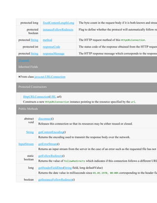 protected long fixedContentLengthLong The byte count in the request body if it is both known and stream
protected
boolean
instanceFollowRedirects Flag to define whether the protocol will automatically follow re
protected String method The HTTP request method of this HttpURLConnection.
protected int responseCode The status code of the response obtained from the HTTP reques
protected String responseMessage The HTTP response message which corresponds to the response
[Expand]
Inherited Fields
From class java.net.URLConnection
Protected Constructors
HttpURLConnection(URL url)
Constructs a new HttpURLConnection instance pointing to the resource specified by the url.
Public Methods
abstract
void
disconnect()
Releases this connection so that its resources may be either reused or closed.
String getContentEncoding()
Returns the encoding used to transmit the response body over the network.
InputStream getErrorStream()
Returns an input stream from the server in the case of an error such as the requested file has not b
static
boolean
getFollowRedirects()
Returns the value of followRedirects which indicates if this connection follows a different URL
long getHeaderFieldDate(String field, long defaultValue)
Returns the date value in milliseconds since 01.01.1970, 00:00h corresponding to the header fie
boolean getInstanceFollowRedirects()
 