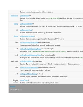 Returns whether this connection follows redirects.
Permission getPermission()
Returns the permission object (in this case SocketPermission) with the host and the port number
list.
String getRequestMethod()
Returns the request method which will be used to make the request to the remote HTTP server.
int getResponseCode()
Returns the response code returned by the remote HTTP server.
String getResponseMessage()
Returns the response message returned by the remote HTTP server.
void setChunkedStreamingMode(int chunkLength)
Stream a request body whose length is not known in advance.
void setFixedLengthStreamingMode(int contentLength)
Equivalent to setFixedLengthStreamingMode((long) contentLength), but available on earlier ve
void setFixedLengthStreamingMode(long contentLength)
Configures this connection to stream the request body with the known fixed byte count of conten
static void setFollowRedirects(boolean auto)
Sets the flag of whether this connection will follow redirects returned by the remote server.
void setInstanceFollowRedirects(boolean followRedirects)
Sets whether this connection follows redirects.
void setRequestMethod(String method)
Sets the request command which will be sent to the remote HTTP server.
abstract
boolean
usingProxy()
Returns whether this connection uses a proxy server or not.
[Expand]
Inherited Methods
 