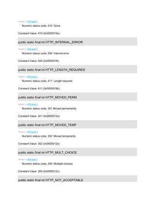 Added in API level 1
Numeric status code, 410: Gone
Constant Value: 410 (0x0000019a)
public static final int HTTP_INTERNAL_ERROR
Added in API level 1
Numeric status code, 500: Internal error
Constant Value: 500 (0x000001f4)
public static final int HTTP_LENGTH_REQUIRED
Added in API level 1
Numeric status code, 411: Length required
Constant Value: 411 (0x0000019b)
public static final int HTTP_MOVED_PERM
Added in API level 1
Numeric status code, 301 Moved permanently
Constant Value: 301 (0x0000012d)
public static final int HTTP_MOVED_TEMP
Added in API level 1
Numeric status code, 302: Moved temporarily
Constant Value: 302 (0x0000012e)
public static final int HTTP_MULT_CHOICE
Added in API level 1
Numeric status code, 300: Multiple choices
Constant Value: 300 (0x0000012c)
public static final int HTTP_NOT_ACCEPTABLE
 