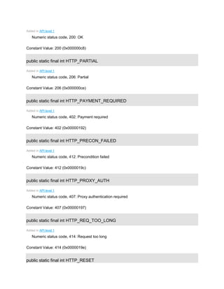 Added in API level 1
Numeric status code, 200: OK
Constant Value: 200 (0x000000c8)
public static final int HTTP_PARTIAL
Added in API level 1
Numeric status code, 206: Partial
Constant Value: 206 (0x000000ce)
public static final int HTTP_PAYMENT_REQUIRED
Added in API level 1
Numeric status code, 402: Payment required
Constant Value: 402 (0x00000192)
public static final int HTTP_PRECON_FAILED
Added in API level 1
Numeric status code, 412: Precondition failed
Constant Value: 412 (0x0000019c)
public static final int HTTP_PROXY_AUTH
Added in API level 1
Numeric status code, 407: Proxy authentication required
Constant Value: 407 (0x00000197)
public static final int HTTP_REQ_TOO_LONG
Added in API level 1
Numeric status code, 414: Request too long
Constant Value: 414 (0x0000019e)
public static final int HTTP_RESET
 