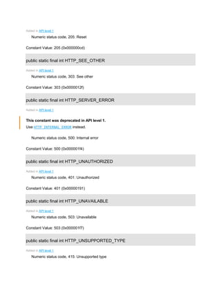 Added in API level 1
Numeric status code, 205: Reset
Constant Value: 205 (0x000000cd)
public static final int HTTP_SEE_OTHER
Added in API level 1
Numeric status code, 303: See other
Constant Value: 303 (0x0000012f)
public static final int HTTP_SERVER_ERROR
Added in API level 1
This constant was deprecated in API level 1.
Use HTTP_INTERNAL_ERROR instead.
Numeric status code, 500: Internal error
Constant Value: 500 (0x000001f4)
public static final int HTTP_UNAUTHORIZED
Added in API level 1
Numeric status code, 401: Unauthorized
Constant Value: 401 (0x00000191)
public static final int HTTP_UNAVAILABLE
Added in API level 1
Numeric status code, 503: Unavailable
Constant Value: 503 (0x000001f7)
public static final int HTTP_UNSUPPORTED_TYPE
Added in API level 1
Numeric status code, 415: Unsupported type
 
