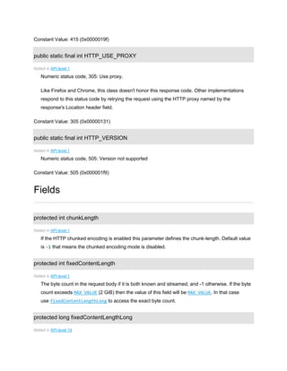 Constant Value: 415 (0x0000019f)
public static final int HTTP_USE_PROXY
Added in API level 1
Numeric status code, 305: Use proxy.
Like Firefox and Chrome, this class doesn't honor this response code. Other implementations
respond to this status code by retrying the request using the HTTP proxy named by the
response's Location header field.
Constant Value: 305 (0x00000131)
public static final int HTTP_VERSION
Added in API level 1
Numeric status code, 505: Version not supported
Constant Value: 505 (0x000001f9)
Fields
protected int chunkLength
Added in API level 1
If the HTTP chunked encoding is enabled this parameter defines the chunk-length. Default value
is -1 that means the chunked encoding mode is disabled.
protected int fixedContentLength
Added in API level 1
The byte count in the request body if it is both known and streamed; and -1 otherwise. If the byte
count exceeds MAX_VALUE (2 GiB) then the value of this field will be MAX_VALUE. In that case
use fixedContentLengthLong to access the exact byte count.
protected long fixedContentLengthLong
Added in API level 19
 