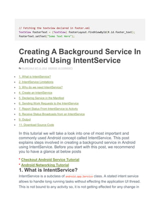 // Fetching the textview declared in footer.xml
TextView footerText = (TextView) footerLayout.findViewById(R.id.footer_text);
footerText.setText("Some Text Here");
Creating A Background Service In
Android Using IntentService
By NILANCHALA SEP 15, 2014 ANDROID 16 COMMENTS
 1. What is IntentService?
 2. IntentService Limitations
 3. Why do we need IntentService?
 4. Create an IntentService
 5. Declaring Service in the Manifest
 6. Sending Work Requests to the IntentService
 7. Report Status From IntentService to Activity
 8. Receive Status Broadcasts from an IntentService
 9. Output
 11. Download Source Code
In this tutorial we will take a look into one of most important and
commonly used Android concept called IntentService. This post
explains steps involved in creating a background service in Android
using IntentService. Before you start with this post, we recommend
you to have a glance at below posts
* Checkout Android Service Tutorial
* Android Networking Tutorial
1. What is IntentService?
IntentService is a subclass of android.app.Service class. A stated intent service
allows to handle long running tasks without effecting the application UI thread.
This is not bound to any activity so, it is not getting effected for any change in
 