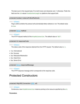 The byte count in the request body if it is both known and streamed; and -1 otherwise. Prefer this
field over the int-valued fixedContentLength on platforms that support both.
protected boolean instanceFollowRedirects
Added in API level 1
Flag to define whether the protocol will automatically follow redirects or not. The default value
is true.
protected String method
Added in API level 1
The HTTP request method of this HttpURLConnection. The default value is "GET".
protected int responseCode
Added in API level 1
The status code of the response obtained from the HTTP request. The default value is -1.
 1xx: Informational
 2xx: Success
 3xx: Relocation/Redirection
 4xx: Client Error
 5xx: Server Error
protected String responseMessage
Added in API level 1
The HTTP response message which corresponds to the response code.
Protected Constructors
protected HttpURLConnection (URL url)
Added in API level 1
Constructs a new HttpURLConnection instance pointing to the resource specified by the url.
Parameters
 