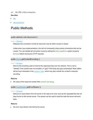 url the URL of this connection.
See Also
 URL
 URLConnection
Public Methods
public abstract void disconnect ()
Added in API level 1
Releases this connection so that its resources may be either reused or closed.
Unlike other Java implementations, this will not necessarily close socket connections that can be
reused. You can disable all connection reuse by setting the http.keepAlive system property
to false before issuing any HTTP requests.
public String getContentEncoding ()
Added in API level 1
Returns the encoding used to transmit the response body over the network. This is null or
"identity" if the content was not encoded, or "gzip" if the body was gzip compressed. Most callers
will be more interested in the content type, which may also include the content's character
encoding.
Returns
 the value of the response header field content-encoding.
public InputStream getErrorStream ()
Added in API level 1
Returns an input stream from the server in the case of an error such as the requested file has not
been found on the remote server. This stream can be used to read the data the server will send
back.
Returns
 the error input stream returned by the server.
 