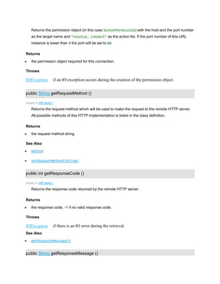 Returns the permission object (in this case SocketPermission) with the host and the port number
as the target name and "resolve, connect" as the action list. If the port number of this URL
instance is lower than 0 the port will be set to 80.
Returns
 the permission object required for this connection.
Throws
IOException if an IO exception occurs during the creation of the permission object.
public String getRequestMethod ()
Added in API level 1
Returns the request method which will be used to make the request to the remote HTTP server.
All possible methods of this HTTP implementation is listed in the class definition.
Returns
 the request method string.
See Also
 method
 setRequestMethod(String)
public int getResponseCode ()
Added in API level 1
Returns the response code returned by the remote HTTP server.
Returns
 the response code, -1 if no valid response code.
Throws
IOException if there is an IO error during the retrieval.
See Also
 getResponseMessage()
public String getResponseMessage ()
 