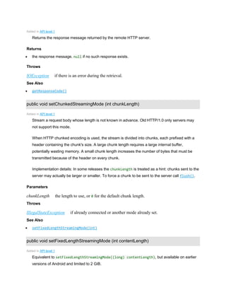 Added in API level 1
Returns the response message returned by the remote HTTP server.
Returns
 the response message. null if no such response exists.
Throws
IOException if there is an error during the retrieval.
See Also
 getResponseCode()
public void setChunkedStreamingMode (int chunkLength)
Added in API level 1
Stream a request body whose length is not known in advance. Old HTTP/1.0 only servers may
not support this mode.
When HTTP chunked encoding is used, the stream is divided into chunks, each prefixed with a
header containing the chunk's size. A large chunk length requires a large internal buffer,
potentially wasting memory. A small chunk length increases the number of bytes that must be
transmitted because of the header on every chunk.
Implementation details: In some releases the chunkLength is treated as a hint: chunks sent to the
server may actually be larger or smaller. To force a chunk to be sent to the server call flush().
Parameters
chunkLength the length to use, or 0 for the default chunk length.
Throws
IllegalStateException if already connected or another mode already set.
See Also
 setFixedLengthStreamingMode(int)
public void setFixedLengthStreamingMode (int contentLength)
Added in API level 1
Equivalent to setFixedLengthStreamingMode((long) contentLength), but available on earlier
versions of Android and limited to 2 GiB.
 
