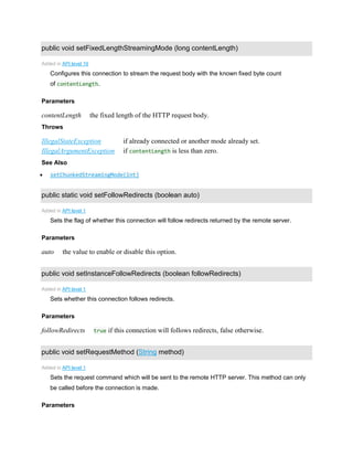 public void setFixedLengthStreamingMode (long contentLength)
Added in API level 19
Configures this connection to stream the request body with the known fixed byte count
of contentLength.
Parameters
contentLength the fixed length of the HTTP request body.
Throws
IllegalStateException if already connected or another mode already set.
IllegalArgumentException if contentLength is less than zero.
See Also
 setChunkedStreamingMode(int)
public static void setFollowRedirects (boolean auto)
Added in API level 1
Sets the flag of whether this connection will follow redirects returned by the remote server.
Parameters
auto the value to enable or disable this option.
public void setInstanceFollowRedirects (boolean followRedirects)
Added in API level 1
Sets whether this connection follows redirects.
Parameters
followRedirects true if this connection will follows redirects, false otherwise.
public void setRequestMethod (String method)
Added in API level 1
Sets the request command which will be sent to the remote HTTP server. This method can only
be called before the connection is made.
Parameters
 