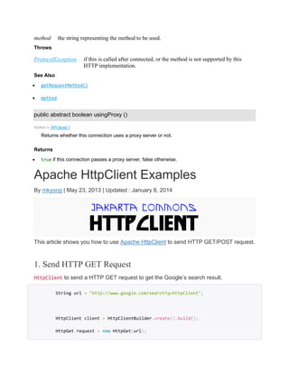 method the string representing the method to be used.
Throws
ProtocolException if this is called after connected, or the method is not supported by this
HTTP implementation.
See Also
 getRequestMethod()
 method
public abstract boolean usingProxy ()
Added in API level 1
Returns whether this connection uses a proxy server or not.
Returns
 true if this connection passes a proxy server, false otherwise.
Apache HttpClient Examples
By mkyong | May 23, 2013 | Updated : January 8, 2014
This article shows you how to use Apache HttpClient to send HTTP GET/POST request.
1. Send HTTP GET Request
HttpClient to send a HTTP GET request to get the Google’s search result.
String url = "http://www.google.com/search?q=httpClient";
HttpClient client = HttpClientBuilder.create().build();
HttpGet request = new HttpGet(url);
 