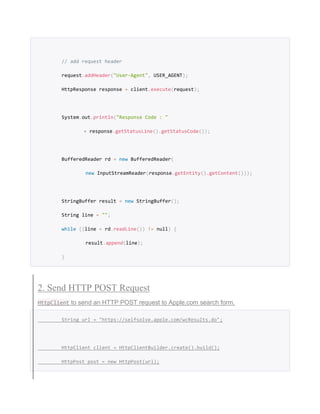 // add request header
request.addHeader("User-Agent", USER_AGENT);
HttpResponse response = client.execute(request);
System.out.println("Response Code : "
+ response.getStatusLine().getStatusCode());
BufferedReader rd = new BufferedReader(
new InputStreamReader(response.getEntity().getContent()));
StringBuffer result = new StringBuffer();
String line = "";
while ((line = rd.readLine()) != null) {
result.append(line);
}
2. Send HTTP POST Request
HttpClient to send an HTTP POST request to Apple.com search form.
String url = "https://selfsolve.apple.com/wcResults.do";
HttpClient client = HttpClientBuilder.create().build();
HttpPost post = new HttpPost(url);
 