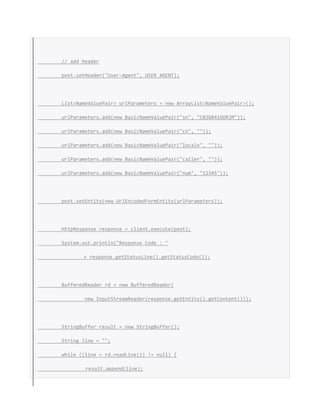 // add header
post.setHeader("User-Agent", USER_AGENT);
List<NameValuePair> urlParameters = new ArrayList<NameValuePair>();
urlParameters.add(new BasicNameValuePair("sn", "C02G8416DRJM"));
urlParameters.add(new BasicNameValuePair("cn", ""));
urlParameters.add(new BasicNameValuePair("locale", ""));
urlParameters.add(new BasicNameValuePair("caller", ""));
urlParameters.add(new BasicNameValuePair("num", "12345"));
post.setEntity(new UrlEncodedFormEntity(urlParameters));
HttpResponse response = client.execute(post);
System.out.println("Response Code : "
+ response.getStatusLine().getStatusCode());
BufferedReader rd = new BufferedReader(
new InputStreamReader(response.getEntity().getContent()));
StringBuffer result = new StringBuffer();
String line = "";
while ((line = rd.readLine()) != null) {
result.append(line);
 