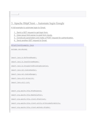}
3. Apache HttpClient – Automate login Google
A full example to automate login to Gmail.
1. Send a GET request to get login form.
2. Uses jsoup html parser to grab form inputs.
3. Constructs parameters and make a POST request for authentication.
4. Send another GET request to Gmail.
HttpCilentExample.java
package com.mkyong;
import java.io.BufferedReader;
import java.io.InputStreamReader;
import java.io.UnsupportedEncodingException;
import java.net.CookieHandler;
import java.net.CookieManager;
import java.util.ArrayList;
import java.util.List;
import org.apache.http.HttpResponse;
import org.apache.http.NameValuePair;
import org.apache.http.client.HttpClient;
import org.apache.http.client.entity.UrlEncodedFormEntity;
import org.apache.http.client.methods.HttpGet;
 