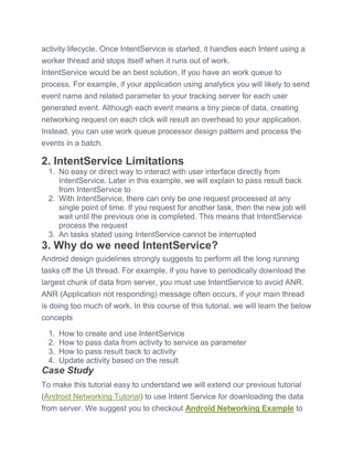 activity lifecycle. Once IntentService is started, it handles each Intent using a
worker thread and stops itself when it runs out of work.
IntentService would be an best solution, If you have an work queue to
process. For example, if your application using analytics you will likely to send
event name and related parameter to your tracking server for each user
generated event. Although each event means a tiny piece of data, creating
networking request on each click will result an overhead to your application.
Instead, you can use work queue processor design pattern and process the
events in a batch.
2. IntentService Limitations
1. No easy or direct way to interact with user interface directly from
IntentService. Later in this example, we will explain to pass result back
from IntentService to
2. With IntentService, there can only be one request processed at any
single point of time. If you request for another task, then the new job will
wait until the previous one is completed. This means that IntentService
process the request
3. An tasks stated using IntentService cannot be interrupted
3. Why do we need IntentService?
Android design guidelines strongly suggests to perform all the long running
tasks off the UI thread. For example, if you have to periodically download the
largest chunk of data from server, you must use IntentService to avoid ANR.
ANR (Application not responding) message often occurs, if your main thread
is doing too much of work. In this course of this tutorial, we will learn the below
concepts
1. How to create and use IntentService
2. How to pass data from activity to service as parameter
3. How to pass result back to activity
4. Update activity based on the result
Case Study
To make this tutorial easy to understand we will extend our previous tutorial
(Android Networking Tutorial) to use Intent Service for downloading the data
from server. We suggest you to checkout Android Networking Example to
 