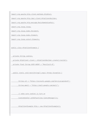 import org.apache.http.client.methods.HttpPost;
import org.apache.http.impl.client.HttpClientBuilder;
import org.apache.http.message.BasicNameValuePair;
import org.jsoup.Jsoup;
import org.jsoup.nodes.Document;
import org.jsoup.nodes.Element;
import org.jsoup.select.Elements;
public class HttpCilentExample {
private String cookies;
private HttpClient client = HttpClientBuilder.create().build();
private final String USER_AGENT = "Mozilla/5.0";
public static void main(String[] args) throws Exception {
String url = "https://accounts.google.com/ServiceLoginAuth";
String gmail = "https://mail.google.com/mail/";
// make sure cookies is turn on
CookieHandler.setDefault(new CookieManager());
HttpCilentExample http = new HttpCilentExample();
 