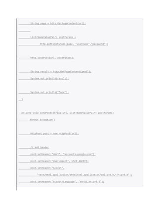 String page = http.GetPageContent(url);
List<NameValuePair> postParams =
http.getFormParams(page, "username","password");
http.sendPost(url, postParams);
String result = http.GetPageContent(gmail);
System.out.println(result);
System.out.println("Done");
}
private void sendPost(String url, List<NameValuePair> postParams)
throws Exception {
HttpPost post = new HttpPost(url);
// add header
post.setHeader("Host", "accounts.google.com");
post.setHeader("User-Agent", USER_AGENT);
post.setHeader("Accept",
"text/html,application/xhtml+xml,application/xml;q=0.9,*/*;q=0.8");
post.setHeader("Accept-Language", "en-US,en;q=0.5");
 