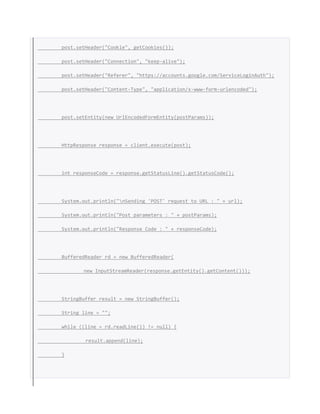 post.setHeader("Cookie", getCookies());
post.setHeader("Connection", "keep-alive");
post.setHeader("Referer", "https://accounts.google.com/ServiceLoginAuth");
post.setHeader("Content-Type", "application/x-www-form-urlencoded");
post.setEntity(new UrlEncodedFormEntity(postParams));
HttpResponse response = client.execute(post);
int responseCode = response.getStatusLine().getStatusCode();
System.out.println("nSending 'POST' request to URL : " + url);
System.out.println("Post parameters : " + postParams);
System.out.println("Response Code : " + responseCode);
BufferedReader rd = new BufferedReader(
new InputStreamReader(response.getEntity().getContent()));
StringBuffer result = new StringBuffer();
String line = "";
while ((line = rd.readLine()) != null) {
result.append(line);
}
 