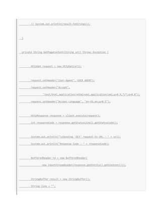 // System.out.println(result.toString());
}
private String GetPageContent(String url) throws Exception {
HttpGet request = new HttpGet(url);
request.setHeader("User-Agent", USER_AGENT);
request.setHeader("Accept",
"text/html,application/xhtml+xml,application/xml;q=0.9,*/*;q=0.8");
request.setHeader("Accept-Language", "en-US,en;q=0.5");
HttpResponse response = client.execute(request);
int responseCode = response.getStatusLine().getStatusCode();
System.out.println("nSending 'GET' request to URL : " + url);
System.out.println("Response Code : " + responseCode);
BufferedReader rd = new BufferedReader(
new InputStreamReader(response.getEntity().getContent()));
StringBuffer result = new StringBuffer();
String line = "";
 