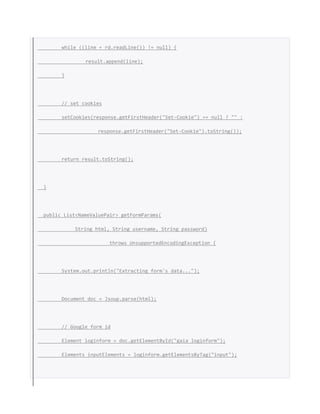 while ((line = rd.readLine()) != null) {
result.append(line);
}
// set cookies
setCookies(response.getFirstHeader("Set-Cookie") == null ? "" :
response.getFirstHeader("Set-Cookie").toString());
return result.toString();
}
public List<NameValuePair> getFormParams(
String html, String username, String password)
throws UnsupportedEncodingException {
System.out.println("Extracting form's data...");
Document doc = Jsoup.parse(html);
// Google form id
Element loginform = doc.getElementById("gaia_loginform");
Elements inputElements = loginform.getElementsByTag("input");
 