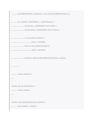 List<NameValuePair> paramList = new ArrayList<NameValuePair>();
for (Element inputElement : inputElements) {
String key = inputElement.attr("name");
String value = inputElement.attr("value");
if (key.equals("Email"))
value = username;
else if (key.equals("Passwd"))
value = password;
paramList.add(new BasicNameValuePair(key, value));
}
return paramList;
}
public String getCookies() {
return cookies;
}
public void setCookies(String cookies) {
this.cookies = cookies;
 
