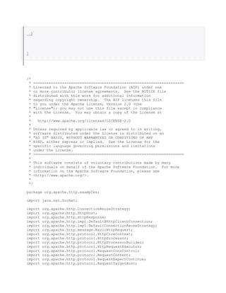 }
}
/*
* ====================================================================
* Licensed to the Apache Software Foundation (ASF) under one
* or more contributor license agreements. See the NOTICE file
* distributed with this work for additional information
* regarding copyright ownership. The ASF licenses this file
* to you under the Apache License, Version 2.0 (the
* "License"); you may not use this file except in compliance
* with the License. You may obtain a copy of the License at
*
* http://www.apache.org/licenses/LICENSE-2.0
*
* Unless required by applicable law or agreed to in writing,
* software distributed under the License is distributed on an
* "AS IS" BASIS, WITHOUT WARRANTIES OR CONDITIONS OF ANY
* KIND, either express or implied. See the License for the
* specific language governing permissions and limitations
* under the License.
* ====================================================================
*
* This software consists of voluntary contributions made by many
* individuals on behalf of the Apache Software Foundation. For more
* information on the Apache Software Foundation, please see
* <http://www.apache.org/>.
*
*/
package org.apache.http.examples;
import java.net.Socket;
import org.apache.http.ConnectionReuseStrategy;
import org.apache.http.HttpHost;
import org.apache.http.HttpResponse;
import org.apache.http.impl.DefaultBHttpClientConnection;
import org.apache.http.impl.DefaultConnectionReuseStrategy;
import org.apache.http.message.BasicHttpRequest;
import org.apache.http.protocol.HttpCoreContext;
import org.apache.http.protocol.HttpProcessor;
import org.apache.http.protocol.HttpProcessorBuilder;
import org.apache.http.protocol.HttpRequestExecutor;
import org.apache.http.protocol.RequestConnControl;
import org.apache.http.protocol.RequestContent;
import org.apache.http.protocol.RequestExpectContinue;
import org.apache.http.protocol.RequestTargetHost;
 