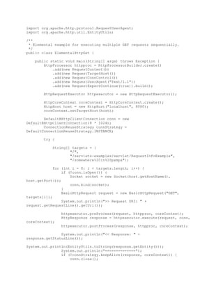 import org.apache.http.protocol.RequestUserAgent;
import org.apache.http.util.EntityUtils;
/**
* Elemental example for executing multiple GET requests sequentially.
*/
public class ElementalHttpGet {
public static void main(String[] args) throws Exception {
HttpProcessor httpproc = HttpProcessorBuilder.create()
.add(new RequestContent())
.add(new RequestTargetHost())
.add(new RequestConnControl())
.add(new RequestUserAgent("Test/1.1"))
.add(new RequestExpectContinue(true)).build();
HttpRequestExecutor httpexecutor = new HttpRequestExecutor();
HttpCoreContext coreContext = HttpCoreContext.create();
HttpHost host = new HttpHost("localhost", 8080);
coreContext.setTargetHost(host);
DefaultBHttpClientConnection conn = new
DefaultBHttpClientConnection(8 * 1024);
ConnectionReuseStrategy connStrategy =
DefaultConnectionReuseStrategy.INSTANCE;
try {
String[] targets = {
"/",
"/servlets-examples/servlet/RequestInfoExample",
"/somewhere%20in%20pampa"};
for (int i = 0; i < targets.length; i++) {
if (!conn.isOpen()) {
Socket socket = new Socket(host.getHostName(),
host.getPort());
conn.bind(socket);
}
BasicHttpRequest request = new BasicHttpRequest("GET",
targets[i]);
System.out.println(">> Request URI: " +
request.getRequestLine().getUri());
httpexecutor.preProcess(request, httpproc, coreContext);
HttpResponse response = httpexecutor.execute(request, conn,
coreContext);
httpexecutor.postProcess(response, httpproc, coreContext);
System.out.println("<< Response: " +
response.getStatusLine());
System.out.println(EntityUtils.toString(response.getEntity()));
System.out.println("==============");
if (!connStrategy.keepAlive(response, coreContext)) {
conn.close();
 