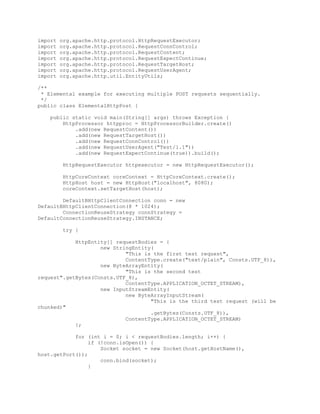 import org.apache.http.protocol.HttpRequestExecutor;
import org.apache.http.protocol.RequestConnControl;
import org.apache.http.protocol.RequestContent;
import org.apache.http.protocol.RequestExpectContinue;
import org.apache.http.protocol.RequestTargetHost;
import org.apache.http.protocol.RequestUserAgent;
import org.apache.http.util.EntityUtils;
/**
* Elemental example for executing multiple POST requests sequentially.
*/
public class ElementalHttpPost {
public static void main(String[] args) throws Exception {
HttpProcessor httpproc = HttpProcessorBuilder.create()
.add(new RequestContent())
.add(new RequestTargetHost())
.add(new RequestConnControl())
.add(new RequestUserAgent("Test/1.1"))
.add(new RequestExpectContinue(true)).build();
HttpRequestExecutor httpexecutor = new HttpRequestExecutor();
HttpCoreContext coreContext = HttpCoreContext.create();
HttpHost host = new HttpHost("localhost", 8080);
coreContext.setTargetHost(host);
DefaultBHttpClientConnection conn = new
DefaultBHttpClientConnection(8 * 1024);
ConnectionReuseStrategy connStrategy =
DefaultConnectionReuseStrategy.INSTANCE;
try {
HttpEntity[] requestBodies = {
new StringEntity(
"This is the first test request",
ContentType.create("text/plain", Consts.UTF_8)),
new ByteArrayEntity(
"This is the second test
request".getBytes(Consts.UTF_8),
ContentType.APPLICATION_OCTET_STREAM),
new InputStreamEntity(
new ByteArrayInputStream(
"This is the third test request (will be
chunked)"
.getBytes(Consts.UTF_8)),
ContentType.APPLICATION_OCTET_STREAM)
};
for (int i = 0; i < requestBodies.length; i++) {
if (!conn.isOpen()) {
Socket socket = new Socket(host.getHostName(),
host.getPort());
conn.bind(socket);
}
 