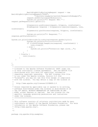 BasicHttpEntityEnclosingRequest request = new
BasicHttpEntityEnclosingRequest("POST",
"/servlets-examples/servlet/RequestInfoExample");
request.setEntity(requestBodies[i]);
System.out.println(">> Request URI: " +
request.getRequestLine().getUri());
httpexecutor.preProcess(request, httpproc, coreContext);
HttpResponse response = httpexecutor.execute(request, conn,
coreContext);
httpexecutor.postProcess(response, httpproc, coreContext);
System.out.println("<< Response: " +
response.getStatusLine());
System.out.println(EntityUtils.toString(response.getEntity()));
System.out.println("==============");
if (!connStrategy.keepAlive(response, coreContext)) {
conn.close();
} else {
System.out.println("Connection kept alive...");
}
}
} finally {
conn.close();
}
}
}
/*
* ====================================================================
* Licensed to the Apache Software Foundation (ASF) under one
* or more contributor license agreements. See the NOTICE file
* distributed with this work for additional information
* regarding copyright ownership. The ASF licenses this file
* to you under the Apache License, Version 2.0 (the
* "License"); you may not use this file except in compliance
* with the License. You may obtain a copy of the License at
*
* http://www.apache.org/licenses/LICENSE-2.0
*
* Unless required by applicable law or agreed to in writing,
* software distributed under the License is distributed on an
* "AS IS" BASIS, WITHOUT WARRANTIES OR CONDITIONS OF ANY
* KIND, either express or implied. See the License for the
* specific language governing permissions and limitations
* under the License.
* ====================================================================
*
* This software consists of voluntary contributions made by many
* individuals on behalf of the Apache Software Foundation. For more
* information on the Apache Software Foundation, please see
* <http://www.apache.org/>.
*
*/
package org.apache.http.examples;
 