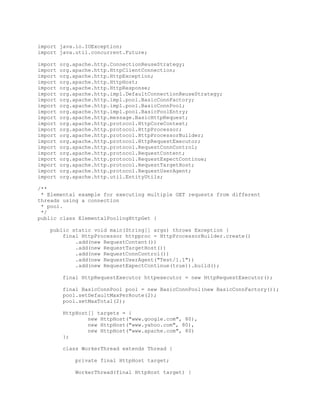import java.io.IOException;
import java.util.concurrent.Future;
import org.apache.http.ConnectionReuseStrategy;
import org.apache.http.HttpClientConnection;
import org.apache.http.HttpException;
import org.apache.http.HttpHost;
import org.apache.http.HttpResponse;
import org.apache.http.impl.DefaultConnectionReuseStrategy;
import org.apache.http.impl.pool.BasicConnFactory;
import org.apache.http.impl.pool.BasicConnPool;
import org.apache.http.impl.pool.BasicPoolEntry;
import org.apache.http.message.BasicHttpRequest;
import org.apache.http.protocol.HttpCoreContext;
import org.apache.http.protocol.HttpProcessor;
import org.apache.http.protocol.HttpProcessorBuilder;
import org.apache.http.protocol.HttpRequestExecutor;
import org.apache.http.protocol.RequestConnControl;
import org.apache.http.protocol.RequestContent;
import org.apache.http.protocol.RequestExpectContinue;
import org.apache.http.protocol.RequestTargetHost;
import org.apache.http.protocol.RequestUserAgent;
import org.apache.http.util.EntityUtils;
/**
* Elemental example for executing multiple GET requests from different
threads using a connection
* pool.
*/
public class ElementalPoolingHttpGet {
public static void main(String[] args) throws Exception {
final HttpProcessor httpproc = HttpProcessorBuilder.create()
.add(new RequestContent())
.add(new RequestTargetHost())
.add(new RequestConnControl())
.add(new RequestUserAgent("Test/1.1"))
.add(new RequestExpectContinue(true)).build();
final HttpRequestExecutor httpexecutor = new HttpRequestExecutor();
final BasicConnPool pool = new BasicConnPool(new BasicConnFactory());
pool.setDefaultMaxPerRoute(2);
pool.setMaxTotal(2);
HttpHost[] targets = {
new HttpHost("www.google.com", 80),
new HttpHost("www.yahoo.com", 80),
new HttpHost("www.apache.com", 80)
};
class WorkerThread extends Thread {
private final HttpHost target;
WorkerThread(final HttpHost target) {
 