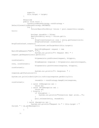 super();
this.target = target;
}
@Override
public void run() {
ConnectionReuseStrategy connStrategy =
DefaultConnectionReuseStrategy.INSTANCE;
try {
Future<BasicPoolEntry> future = pool.lease(this.target,
null);
boolean reusable = false;
BasicPoolEntry entry = future.get();
try {
HttpClientConnection conn = entry.getConnection();
HttpCoreContext coreContext =
HttpCoreContext.create();
coreContext.setTargetHost(this.target);
BasicHttpRequest request = new
BasicHttpRequest("GET", "/");
System.out.println(">> Request URI: " +
request.getRequestLine().getUri());
httpexecutor.preProcess(request, httpproc,
coreContext);
HttpResponse response = httpexecutor.execute(request,
conn, coreContext);
httpexecutor.postProcess(response, httpproc,
coreContext);
System.out.println("<< Response: " +
response.getStatusLine());
System.out.println(EntityUtils.toString(response.getEntity()));
reusable = connStrategy.keepAlive(response,
coreContext);
} catch (IOException ex) {
throw ex;
} catch (HttpException ex) {
throw ex;
} finally {
if (reusable) {
System.out.println("Connection kept alive...");
}
pool.release(entry, reusable);
}
} catch (Exception ex) {
System.out.println("Request to " + this.target + "
failed: " + ex.getMessage());
}
}
};
 
