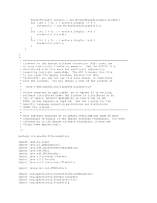 WorkerThread[] workers = new WorkerThread[targets.length];
for (int i = 0; i < workers.length; i++) {
workers[i] = new WorkerThread(targets[i]);
}
for (int i = 0; i < workers.length; i++) {
workers[i].start();
}
for (int i = 0; i < workers.length; i++) {
workers[i].join();
}
}
}
/*
* ====================================================================
* Licensed to the Apache Software Foundation (ASF) under one
* or more contributor license agreements. See the NOTICE file
* distributed with this work for additional information
* regarding copyright ownership. The ASF licenses this file
* to you under the Apache License, Version 2.0 (the
* "License"); you may not use this file except in compliance
* with the License. You may obtain a copy of the License at
*
* http://www.apache.org/licenses/LICENSE-2.0
*
* Unless required by applicable law or agreed to in writing,
* software distributed under the License is distributed on an
* "AS IS" BASIS, WITHOUT WARRANTIES OR CONDITIONS OF ANY
* KIND, either express or implied. See the License for the
* specific language governing permissions and limitations
* under the License.
* ====================================================================
*
* This software consists of voluntary contributions made by many
* individuals on behalf of the Apache Software Foundation. For more
* information on the Apache Software Foundation, please see
* <http://www.apache.org/>.
*
*/
package org.apache.http.examples;
import java.io.File;
import java.io.IOException;
import java.net.SocketTimeoutException;
import java.net.URL;
import java.net.URLDecoder;
import java.nio.charset.Charset;
import java.util.Locale;
import java.util.concurrent.TimeUnit;
import javax.net.ssl.SSLContext;
import org.apache.http.ConnectionClosedException;
import org.apache.http.ExceptionLogger;
import org.apache.http.HttpConnection;
import org.apache.http.HttpEntity;
 