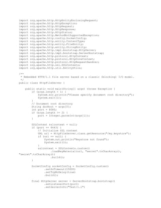 import org.apache.http.HttpEntityEnclosingRequest;
import org.apache.http.HttpException;
import org.apache.http.HttpRequest;
import org.apache.http.HttpResponse;
import org.apache.http.HttpStatus;
import org.apache.http.MethodNotSupportedException;
import org.apache.http.config.SocketConfig;
import org.apache.http.entity.ContentType;
import org.apache.http.entity.FileEntity;
import org.apache.http.entity.StringEntity;
import org.apache.http.impl.bootstrap.HttpServer;
import org.apache.http.impl.bootstrap.ServerBootstrap;
import org.apache.http.protocol.HttpContext;
import org.apache.http.protocol.HttpCoreContext;
import org.apache.http.protocol.HttpRequestHandler;
import org.apache.http.ssl.SSLContexts;
import org.apache.http.util.EntityUtils;
/**
* Embedded HTTP/1.1 file server based on a classic (blocking) I/O model.
*/
public class HttpFileServer {
public static void main(String[] args) throws Exception {
if (args.length < 1) {
System.err.println("Please specify document root directory");
System.exit(1);
}
// Document root directory
String docRoot = args[0];
int port = 8080;
if (args.length >= 2) {
port = Integer.parseInt(args[1]);
}
SSLContext sslcontext = null;
if (port == 8443) {
// Initialize SSL context
URL url = HttpFileServer.class.getResource("/my.keystore");
if (url == null) {
System.out.println("Keystore not found");
System.exit(1);
}
sslcontext = SSLContexts.custom()
.loadKeyMaterial(url, "secret".toCharArray(),
"secret".toCharArray())
.build();
}
SocketConfig socketConfig = SocketConfig.custom()
.setSoTimeout(15000)
.setTcpNoDelay(true)
.build();
final HttpServer server = ServerBootstrap.bootstrap()
.setListenerPort(port)
.setServerInfo("Test/1.1")
 
