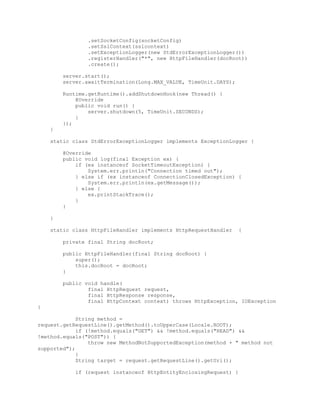 .setSocketConfig(socketConfig)
.setSslContext(sslcontext)
.setExceptionLogger(new StdErrorExceptionLogger())
.registerHandler("*", new HttpFileHandler(docRoot))
.create();
server.start();
server.awaitTermination(Long.MAX_VALUE, TimeUnit.DAYS);
Runtime.getRuntime().addShutdownHook(new Thread() {
@Override
public void run() {
server.shutdown(5, TimeUnit.SECONDS);
}
});
}
static class StdErrorExceptionLogger implements ExceptionLogger {
@Override
public void log(final Exception ex) {
if (ex instanceof SocketTimeoutException) {
System.err.println("Connection timed out");
} else if (ex instanceof ConnectionClosedException) {
System.err.println(ex.getMessage());
} else {
ex.printStackTrace();
}
}
}
static class HttpFileHandler implements HttpRequestHandler {
private final String docRoot;
public HttpFileHandler(final String docRoot) {
super();
this.docRoot = docRoot;
}
public void handle(
final HttpRequest request,
final HttpResponse response,
final HttpContext context) throws HttpException, IOException
{
String method =
request.getRequestLine().getMethod().toUpperCase(Locale.ROOT);
if (!method.equals("GET") && !method.equals("HEAD") &&
!method.equals("POST")) {
throw new MethodNotSupportedException(method + " method not
supported");
}
String target = request.getRequestLine().getUri();
if (request instanceof HttpEntityEnclosingRequest) {
 